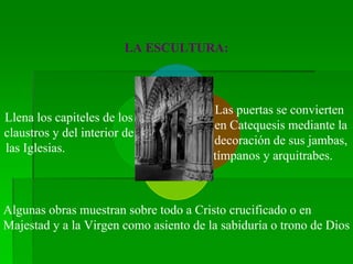 LA ESCULTURA:
Las puertas se convierten
en Catequesis mediante la
decoración de sus jambas,
tímpanos y arquitrabes.
Algunas obras muestran sobre todo a Cristo crucificado o en
Majestad y a la Virgen como asiento de la sabiduría o trono de Dios
Llena los capiteles de los
claustros y del interior de
las Iglesias.
 