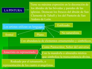 LA PINTURA
Tiene su máxima expresión en la decoración de
los ábsides de las bóvedas y paredes de las
iglesias. Destacan los frescos del ábside de San
Clemente de Tahull y los del Panteón de San
Isidoro de León.
Los artistas utilizan un lenguaje: Estilizado.
No naturalista.
Plano.
frontal
Con abundancia de elementos ornamentales y simbólicos.
Jesucristo es representado:
Como Pantocrátor, Señor del universo.
Con la mandorla o almendra mística
que simboliza la transcendencia divina.
Rodeado por el tetramorfo, o
representación de los cuatro evangelistas.
 