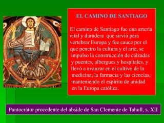Pantocrátor procedente del ábside de San Clemente de Tahull, s. XII
EL CAMINO DE SANTIAGO
El camino de Santiago fue una arteria
vital y duradera que sirvió para
vertebrar Europa y fue cauce por el
que penetro la cultura y el arte, se
impulso la construcción de calzadas
y puentes, albergues y hospitales, y
llevó a avanzar en el cultivo de la
medicina, la farmacia y las ciencias,
manteniendo el espíritu de unidad
en la Europa católica.
 