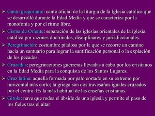  Canto gregoriano: canto oficial de la liturgia de la Iglesia católica que
se desarrolló durante la Edad Media y que se caracteriza por la
monofonía y por el ritmo libre.
 Cisma de Oriente: separación de las iglesias orientales de la iglesia
católica por razones doctrinales, disciplinares y jurisdiccionales.
 Peregrinación: costumbre piadosa por la que se recorre un camino
hacia un santuario para lograr la santificación personal o la expiación
de los pecados.
 Cruzadas: peregrinaciones guerreras llevadas a cabo por los cristianos
en la Edad Media para la conquista de los Santos Lugares.
 Cruz latina: aquella formada por palo cortado en su extremo por
horizontal más corto; la griega son dos travesaños iguales cruzados
por el centro. Es la más habitual de las enseñas cristianas.
 Girola: nave que rodea el ábside de una iglesia y permite el paso de
los fieles tras el altar
 
