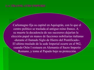 LA TRANSLATIO IMPERII
Carlomagno fija su capital en Aquisgrán, con lo que el
centro político se traslada al antiguo reino franco. A
su muerte la decadencia de sus sucesores dejarían la
elección papal en manos de facciones nobiliarias italianas
-durante el llamado Siglo de Hierro del Pontificado-.
El ultimo traslado de la sede Imperial ocurre en el 962,
cuando Otón I restaura en Alemania el Sacro Imperio
Romano, y toma al Papado bajo su protección.
 