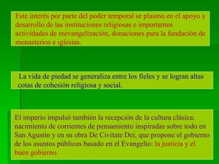 Este interés por parte del poder temporal se plasmo en el apoyo y
desarrollo de las instituciones religiosas e importantes
actividades de reevangelización, donaciones para la fundación de
monasterios e iglesias.
La vida de piedad se generaliza entre los fieles y se logran altas
cotas de cohesión religiosa y social.
El imperio impulsó también la recepción de la cultura clásica:
nacimiento de corrientes de pensamiento inspiradas sobre todo en
San Agustín y en su obra De Civitate Dei, que propone el gobierno
de los asuntos públicos basado en el Evangelio: la justicia y el
buen gobierno.
 