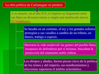 La obra política de Carlomagno no perduró
A su muerte, en el año 814, el imperio se fragmentó entre
sus hijos en diversos reinos y surgió una institución nueva:
El feudalismo.
Se basaba en un contrato, el rey y los grandes señores
protegían a sus vasallos a cambio de un tributo, en
dinero, trabajo o especie.
Marcaria la vida medieval: las gentes del pueblo llano
incapaces de defenderse por sí mismas, buscaban la
protección del estamento noble militar.
Los obispos y abades, fueron piezas clave de la política
de los reinos y del imperio, sus nombramientos y
elecciones superaron el ámbito eclesiástico.
 
