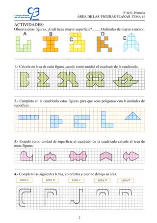 5º de E. Primaria
                                                                               ÁREA DE LAS FIGURAS PLANAS -TEMA 14

ACTIVIDADES:
Observa estas figuras. ¿Cuál tiene mayor superficie?..........Ordénalas de mayor a menor.




.............................................................................................................................................

1.- Calcula en área de cada figura usando como unidad el cuadrado de la cuadrícula.




....................................................................................................................................................................
2.- Completa en la cuadrícula estas figuras para que sean polígonos con 8 unidades de
superficie.




3.- Usando como unidad de superficie el cuadrado de la cuadrícula calcula el área de
estas figuras:




....................................................................................................................................................................
4.- Completa las siguientes letras, coloréalas y escribe debajo su área.




                                                                                 2
 