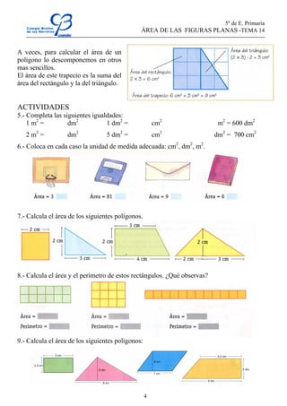 5º de E. Primaria
                                               ÁREA DE LAS FIGURAS PLANAS -TEMA 14


A veces, para calcular el área de un
polígono lo descomponemos en otros
mas sencillos.
El área de este trapecio es la suma del
área del rectángulo y la del triángulo.


ACTIVIDADES
5.- Completa las siguientes igualdades:
    1 m2 =         dm2           1 dm2 =               cm2                 m2 = 600 dm2
   2 m2 =          dm2            5 dm2 =              cm2                dm2 = 700 cm2
6.- Coloca en cada caso la unidad de medida adecuada: cm2, dm2, m2.




7.- Calcula el área de los siguientes polígonos.




8.- Calcula el área y el perímetro de estos rectángulos. ¿Qué observas?




9.- Calcula el área de los siguientes polígonos:




                                                   4
 