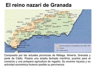El reino nazarí de Granada
Compuesto por las actuales provincias de Málaga, Almería, Granada y
parte de Cádiz. Poseía una amplia fachada marítima, puertos para el
comercio y una próspera agricultura de regadío. Su enorme riqueza y su
actividad económica hicieron posible su pervivencia
 