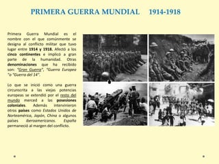 PRIMERA GUERRA MUNDIAL 1914-1918
Primera Guerra Mundial es el
nombre con el que comúnmente se
designa al conflicto militar que tuvo
lugar entre 1914 y 1918. Afectó a los
cinco continentes e implicó a gran
parte de la humanidad. Otras
denominaciones que ha recibido
son: “Gran Guerra”, “Guerra Europea
"o “Guerra del 14".
Lo que se inició como una guerra
circunscrita a las viejas potencias
europeas se extendió por el resto del
mundo merced a las posesiones
coloniales. Además intervinieron
otros países como Estados Unidos de
Norteamérica, Japón, China o algunos
países iberoamericanos. España
permaneció al margen del conflicto.
 