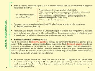• Entre el último tercio del siglo XIX y la primera década del XX se desarrolló la Segunda
Revolución Industrial.
* Nuevas fuentes de energía (petróleo y electricidad),
* Nuevos sectores de la producción (químico, siderúrgico y alimentario)
* Nuevas formas de organización del trabajo (taylorismo),
* Concentración de capitales en torno a grandes agrupaciones de
tendencia monopolística (cartel, trust)
* Creciente globalización de la economía.
• Surgieron nuevas potencias industriales (USA y Japón) que se unieron a las ya existente
(G. Bretaña, Alemania, Francia).
• Alemania ganó terreno económico a Gran Bretaña por el carácter más competitivo y moderno
de su industria y se erigió en la líder indiscutible de determinados sectores productivos, como
el siderúrgico y el químico, así como el acelerado rearmen naval alemán.
• El modelo industrial alemán se basaba:
En el predomino de la industria pesada(se encarga de transformar las materias primas que se
extraen de la naturaleza , para ser utilizada por otras) sobre la de bienes de equipo,(transforma
productos semielaborados en equipos, es decir en maquinaria) elevado nivel de concentración
industrial, predominio de los cárteles, mercado financiero estable con poco capital extranjero,
elevado volumen del comercio exterior, intervención del Estado para mejorar las infraestructuras ,
fomentar la industrial y favorecer las exportaciones
• Al mismo tiempo intentó por todos los medios arrebatar a Inglaterra sus tradicionales
mercados, tanto europeos (Bélgica, Holanda, Rusia) como coloniales, y se convirtió en un serio
rival comercial, Londres y París lograron mantener, no obstante, la supremacía en la
exportación de capitales.
Se caracterizó por una
serie de cambios:
 