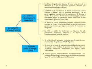 LAS CRISIS
MARROQUÍES
La primera
crisis marroquí
(1904-1906)
• Estalló por la pretensión francesa de crear un protectorado en
Marruecos a lo que se opusieron Alemania y España, que
también tenían intereses en la zona.
• Alemania vio la oportunidad de frenar la expansión colonial
francesa y obtener para sí ganancias territoriales. Por su
parte Inglaterra transigió con las aspiraciones de Francia a
cambio de la renuncia de ésta a intervenir en Egipto, en tanto
que España obtuvo el visto bueno francés para actuar en una
pequeña parte del territorio marroquí.
• En marzo de 1905 el emperador Guillermo II visitó la ciudad
marroquí de Tánger. El hecho elevó hasta su cénit la tensión entre
germanos y franceses, que a punto estuvieron de enzarzarse en
una guerra.
• En 1906 se celebró la Conferencia de Algeciras. En ella
participaron numerosas potencias y se logró aliviar
transitoriamente el riesgo de conflicto.
La segunda
crisis marroquí
(1911)
• Se originó tras la acusación efectuada por Alemania de que
Francia había trasgredido el Acta de Algeciras.
• El envío de un buque de guerra germano (el Panther) al puerto
de Agadir como medida de presión para hacer valer sus
exigencias territoriales, desencadenó una segunda crisis
internacional.
• Francia, apoyada por Gran Bretaña, accedió finalmente a las
pretensiones germanas, cediendo parte del Congo a cambio de
gozar de total libertad de acción en Marruecos.
 