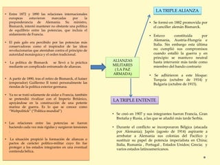 ALIANZAS
MILITARES
( LA PAZ
ARMADA)
• Entre 1872 y 1890 las relaciones internacionales
europeas estuvieron marcadas por la
preponderancia de Alemania. Su ministro,
Bismarck, intentó mantener no obstante una política
de equilibrio entre las potencias, que incluía el
aislamiento de Francia.
• El país galo era percibido por las potencias más
conservadoras como el inspirador de las ideas
revolucionarias que atentaban contra el principio de
autoridad monárquica y el orden tradicional.
• La política de Bismarck se llevó a la práctica
mediante un complicado entramado de alianzas.
• A partir de 1890, tras el retiro de Bismarck, el kaiser
(emperador) Guillermo II tomó personalmente las
riendas de la política exterior germana.
• Ya no se trató solamente de aislar a Francia, también
se pretendió rivalizar con el Imperio Británico,
apoyándose en la construcción de una potente
marina de guerra. Es lo que se conoce como
“Weltpolitick” (“Política mundial”)
• Las relaciones entre las potencias se fueron
haciendo cada vez más rígidas y surgieron tensiones
.
• La situación propició la formación de alianzas o
pactos de carácter político-militar cuyo fin fue
proteger a los estados integrantes en una eventual
contienda bélica.
• Se formó en 1882 promovida por
el canciller alemán Bismarck.
• Estuvo constituida por
Alemania, Austria-Hungría e
Italia. Sin embargo esta última
no cumplió sus compromisos
cuando estalló la guerra y en
principio se mantuvo neutral
hasta intervenir más tarde como
miembro del bando contrario
• Se adhirieron a este bloque:
Turquía (octubre de 1914) y
Bulgaria (octubre de 1915).
LA TRIPLE ALIANZA
• Se creó en 1907 y sus integrantes fueron Francia, Gran
Bretaña y Rusia, a las que se añadió más tarde Serbia.
• Durante el conflicto se incorporaron Bélgica (atacada
por Alemania); Japón (agosto de 1914) aspirante a
arrebatar a Alemania sus colonias del Pacífico y
sustituir su papel de potencia imperialista en China;
Italia, Rumanía , Portugal , Estados Unidos; Grecia; y
varios estados latinoamericanos.
LA TRIPLE ENTENTE
 