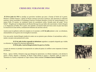 El 28 de junio de 1914 se produjo un gravísimo incidente que puso a Europa al borde de la guerra.
Mientras visitaban Sarajevo, capital de Bosnia (entonces provincia austríaca), para demostrar la soberanía
austriaca, fueron asesinados el Archiduque Francisco Fernando (heredero al trono de Austria-Hungría) y su
esposa Sofía. El asesino, un estudiante bosnio de ascendencia serbia, formaba parte del grupo “Joven
Serbia”. Abogaba por la independencia de Bosnia-Herzegovina que había sido anexionada a Austro-Hungría
y su integración en Serbia. Por su parte, ésta aspiraba a incorporar dicha provincia como un paso más hacia
la creación de la Gran Serbia, confederación balcánica de naciones eslavas.
Austria acusó al gobierno serbio de conspirar en el asesinato y el 23 de julio planteó a éste un ultimátum,
amenazándole con la guerra sino investigaba el asesinato.
Con esta acción Austria-Hungría trataba de contar con un pretexto para eliminar el nacionalismo serbio y
anular a ese país como potencia de la zona.
El 25 de julio Serbia respondió al ultimátum negándose a aceptarlo alegando que violaba
su soberanía. Se rompen las relaciones diplomáticas.
El 28 de julio, Austria-Hungría declaró la guerra a Serbia.
A partir de entonces se produjo la incorporación en cadena de países al conflicto como respuesta al sistema
de alianzas.
Rusia , apoya a Serbia, Alemania exige que detenga las operaciones, no obtiene respuesta y esta declara la
guerra a Rusia, después a Alemania. El Reino Unido declara la guerra a Alemania .Italia no apoyó ni
Alemania ni a Austria, rompiendo la Triple Alianza. Había estallado la Primera Guerra Mundial
CRISIS DEL VERANO DE 1914
 