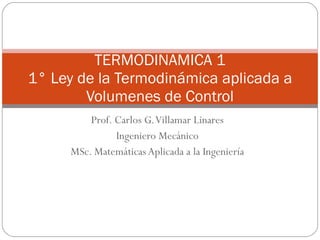 Prof. Carlos G. Villamar Linares Ingeniero Mecánico MSc. Matemáticas Aplicada a la Ingeniería TERMODINAMICA 1 1° Ley de la Termodinámica aplicada a Volumenes de Control 
