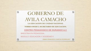 GOBIERNO DE
AVILA CAMACHO
LA EDUCACION DE UNIDAD NACIONAL
TORRES BODET, SECRETARIO DE EDUCACION.
CENTRO PEDAGOGICO DE DURANGO A.C
MAESTRIA EN PEDAGOGIA.
MODULO: EDUCACION Y SOCIEDAD II
OMAR FRANCISCO GARCIA RODRIGUEZ
 