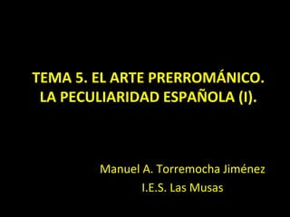 TEMA 5. EL ARTE PRERROMÁNICO.
 LA PECULIARIDAD ESPAÑOLA (I).



        Manuel A. Torremocha Jiménez
               I.E.S. Las Musas
 