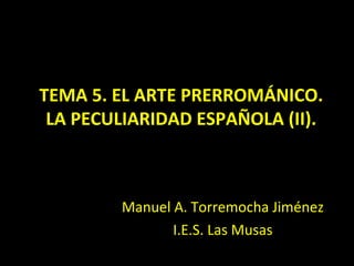 TEMA 5. EL ARTE PRERROMÁNICO.
 LA PECULIARIDAD ESPAÑOLA (II).



         Manuel A. Torremocha Jiménez
                I.E.S. Las Musas
 