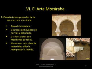 VI. El Arte Mozárabe.
1. Características generales de la
      arquitectura mozárabe.

         Arco de herradura.
         Dos tipos de bóvedas: de
          nervios y gallonada.
         Grandes aleros con
          modillones de rollos.
         Muros con toda clase de
          materiales: sillería,
          mampostería, ladrillo.




                                     Tema 5. El Arte Prerrománico. La
                                                                        22
                                         peculiaridad española
 
