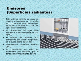 Emisores
(Superficies radiantes)
• Este sistema consiste en crear un
circuito empotrado en el suelo,
techo o paredes, de modo que por
radiación transmita el calor del
agua al aire ambiente.
• La distribución del agua debe
realizarse a baja temperatura (35-
45ºC).
• El cuerpo de emisión esta
compuesto por tubería empotrada
en el suelo, techo o paredes.
• Temperatura superficial máxima
28º C.
• La transmisión de calor es
totalmente por radiación, por lo
tanto no hay movimiento de aire
 
