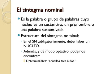 El sintagma nominal
Es

la palabra o grupo de palabras cuyo
núcleo es un sustantivo, un pronombre o
una palabra sustantivada.
Estructura del sintagma nominal:
◦ En el SN ,obligatoriamente, debe haber un
NÚCLEO.
◦ Además, y de modo optativo, podemos
encontrar:
 Determinantes: “aquellos tres niños.”

 