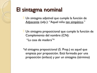 El sintagma nominal
 Un sintagma adjetival que cumple la función de
Adyacente (ady.): “Aquel niño tan simpático.”
 Un sintagma preposicional que cumple la función de
Complemento del nombre (CN):
“La casa de madera”*
*el sintagma preposicional (S. Prep.) es aquel que
empieza por preposición. Está formado por una
preposición (enlace) y por un sintagma (término)

 