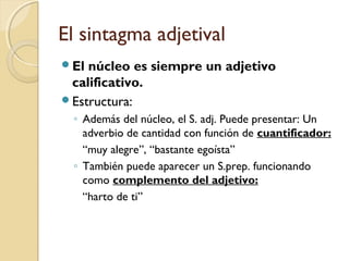 El sintagma adjetival
El

núcleo es siempre un adjetivo
calificativo.
Estructura:
◦ Además del núcleo, el S. adj. Puede presentar: Un
adverbio de cantidad con función de cuantificador:
“muy alegre”, “bastante egoísta”
◦ También puede aparecer un S.prep. funcionando
como complemento del adjetivo:
“harto de ti”

 