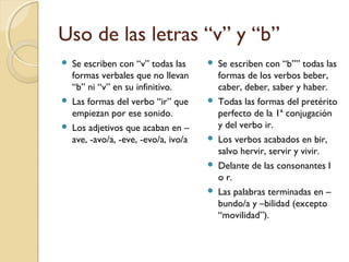 Uso de las letras “v” y “b”





Se escriben con “v” todas las
formas verbales que no llevan
“b” ni “v” en su infinitivo.
Las formas del verbo “ir” que
empiezan por ese sonido.
Los adjetivos que acaban en –
ave, -avo/a, -eve, -evo/a, ivo/a









Se escriben con “b”” todas las
formas de los verbos beber,
caber, deber, saber y haber.
Todas las formas del pretérito
perfecto de la 1ª conjugación
y del verbo ir.
Los verbos acabados en bir,
salvo hervir, servir y vivir.
Delante de las consonantes l
o r.
Las palabras terminadas en –
bundo/a y –bilidad (excepto
“movilidad”).

 