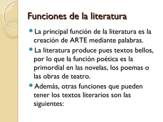 Funciones de la literatura
La

principal función de la literatura es la
creación de ARTE mediante palabras.
La literatura produce pues textos bellos,
por lo que la función poética es la
primordial en las novelas, los poemas o
las obras de teatro.
Además, otras funciones que pueden
tener los textos literarios son las
siguientes:

 
