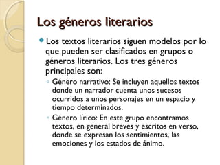 Los géneros literarios
Los

textos literarios siguen modelos por lo
que pueden ser clasificados en grupos o
géneros literarios. Los tres géneros
principales son:
◦ Género narrativo: Se incluyen aquellos textos
donde un narrador cuenta unos sucesos
ocurridos a unos personajes en un espacio y
tiempo determinados.
◦ Género lírico: En este grupo encontramos
textos, en general breves y escritos en verso,
donde se expresan los sentimientos, las
emociones y los estados de ánimo.

 