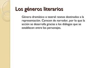 Los géneros literarios
Género dramático o teatral: textos destinados a la
representación. Carecen de narrador, por lo que la
acción se desarrolla gracias a los diálogos que se
establecen entre los personajes.

 