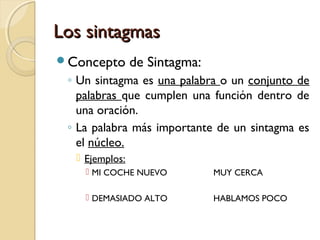 Los sintagmas
Concepto

de Sintagma:

◦ Un sintagma es una palabra o un conjunto de
palabras que cumplen una función dentro de
una oración.
◦ La palabra más importante de un sintagma es
el núcleo.
 Ejemplos:
 MI COCHE NUEVO

MUY CERCA

 DEMASIADO ALTO

HABLAMOS POCO

 