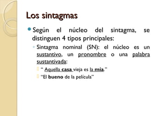 Los sintagmas
Según

el núcleo del sintagma,
distinguen 4 tipos principales:

se

◦ Sintagma nominal (SN): el núcleo es un
sustantivo, un pronombre o una palabra
sustantivada:
 “ Aquella casa vieja es la mía.”
 “El bueno de la película”

 