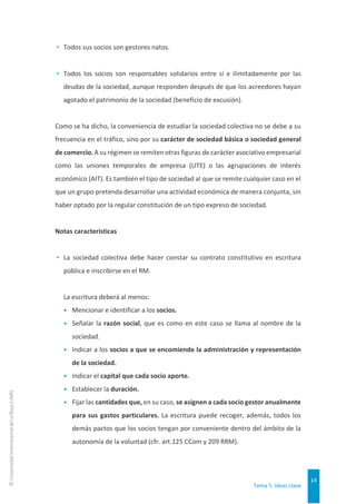 Tema 5. Ideas clave
14
©
Universidad
Internacional
de
La
Rioja
(UNIR)
▸ Todos sus socios son gestores natos.
▸ Todos los socios son responsables solidarios entre sí e ilimitadamente por las
deudas de la sociedad, aunque responden después de que los acreedores hayan
agotado el patrimonio de la sociedad (beneficio de excusión).
Como se ha dicho, la conveniencia de estudiar la sociedad colectiva no se debe a su
frecuencia en el tráfico, sino por su carácter de sociedad básica o sociedad general
de comercio. A su régimen se remiten otras figuras de carácter asociativo empresarial
como las uniones temporales de empresa (UTE) o las agrupaciones de interés
económico (AIT). Es también el tipo de sociedad al que se remite cualquier caso en el
que un grupo pretenda desarrollar una actividad económica de manera conjunta, sin
haber optado por la regular constitución de un tipo expreso de sociedad.
Notas características
▸ La sociedad colectiva debe hacer constar su contrato constitutivo en escritura
pública e inscribirse en el RM.
La escritura deberá al menos:
• Mencionar e identificar a los socios.
• Señalar la razón social, que es como en este caso se llama al nombre de la
sociedad.
• Indicar a los socios a que se encomiende la administración y representación
de la sociedad.
• Indicar el capital que cada socio aporte.
• Establecer la duración.
• Fijar las cantidades que, en su caso, se asignen a cada socio gestor anualmente
para sus gastos particulares. La escritura puede recoger, además, todos los
demás pactos que los socios tengan por conveniente dentro del ámbito de la
autonomía de la voluntad (cfr. art.125 CCom y 209 RRM).
 