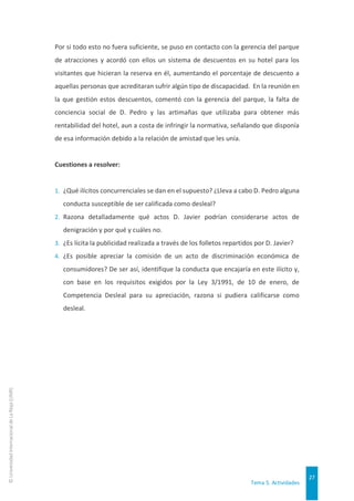 Tema 5. Actividades
27
©
Universidad
Internacional
de
La
Rioja
(UNIR)
Por si todo esto no fuera suficiente, se puso en contacto con la gerencia del parque
de atracciones y acordó con ellos un sistema de descuentos en su hotel para los
visitantes que hicieran la reserva en él, aumentando el porcentaje de descuento a
aquellas personas que acreditaran sufrir algún tipo de discapacidad. En la reunión en
la que gestión estos descuentos, comentó con la gerencia del parque, la falta de
conciencia social de D. Pedro y las artimañas que utilizaba para obtener más
rentabilidad del hotel, aun a costa de infringir la normativa, señalando que disponía
de esa información debido a la relación de amistad que les unía.
Cuestiones a resolver:
1. ¿Qué ilícitos concurrenciales se dan en el supuesto? ¿Lleva a cabo D. Pedro alguna
conducta susceptible de ser calificada como desleal?
2. Razona detalladamente qué actos D. Javier podrían considerarse actos de
denigración y por qué y cuáles no.
3. ¿Es lícita la publicidad realizada a través de los folletos repartidos por D. Javier?
4. ¿Es posible apreciar la comisión de un acto de discriminación económica de
consumidores? De ser así, identifique la conducta que encajaría en este ilícito y,
con base en los requisitos exigidos por la Ley 3/1991, de 10 de enero, de
Competencia Desleal para su apreciación, razona si pudiera calificarse como
desleal.
 