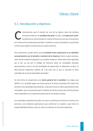 Tema 5. Ideas clave
4
©
Universidad
Internacional
de
La
Rioja
(UNIR)
Ideas clave
5.1. Introducción y objetivos
Comenzamos aquí el estudio de una de las figuras clave del derecho
mercantil moderno: la sociedad mercantil. Es decir, el empresario social.
Se advierte tan solo teniendo en cuenta la frecuencia con que se presentan
en la vida real los empresarios sociales y también en que la sociedad es usualmente
la forma que adopta el empresario en la gran empresa.
Pero advertimos, desde ahora, que la sociedad como empresario no se identifica
necesariamente con el tamaño o volumen de la empresa. Existe la gran empresa,
como existe también la pequeña y la mediana empresa. Todas ellas están reguladas
por la ley, ya sea por el Código de Comercio (para las sociedades llamadas
personalistas), o por la Ley de Sociedades de capital (LSC en adelante), es decir, el
Real Decreto Legislativo 1/2010, de 2 de julio, por el que se aprueba el texto
refundido de la Ley de Sociedades de Capital.
En este tema se proporciona una teoría general de la sociedad. Los rasgos que
definen a la sociedad según esa teoría general se hacen presentes del modo más
sencillo en las sociedades personalistas, razón por la cual se tratan aquí también estas
sociedades, que se caracterizan por la importancia de los socios y por el hecho de que
estos responden con su patrimonio personal de las deudas sociales.
Las sociedades capitalistas (es decir, las que se constituyen sin tener en cuenta a las
personas, sino mediante aportaciones que conforman un capital, y que tienen la
responsabilidad limitada, como se verá), se tratarán en los temas siguientes.
C
 