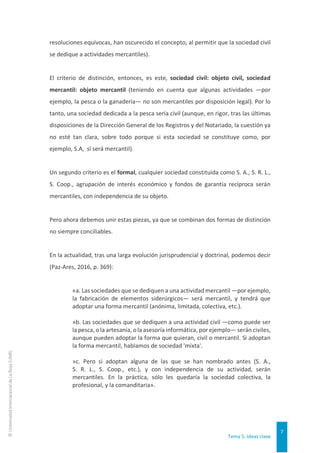 Tema 5. Ideas clave
7
©
Universidad
Internacional
de
La
Rioja
(UNIR)
resoluciones equívocas, han oscurecido el concepto, al permitir que la sociedad civil
se dedique a actividades mercantiles).
El criterio de distinción, entonces, es este, sociedad civil: objeto civil, sociedad
mercantil: objeto mercantil (teniendo en cuenta que algunas actividades —por
ejemplo, la pesca o la ganadería— no son mercantiles por disposición legal). Por lo
tanto, una sociedad dedicada a la pesca sería civil (aunque, en rigor, tras las últimas
disposiciones de la Dirección General de los Registros y del Notariado, la cuestión ya
no esté tan clara, sobre todo porque si esta sociedad se constituye como, por
ejemplo, S.A, sí será mercantil).
Un segundo criterio es el formal, cualquier sociedad constituida como S. A., S. R. L.,
S. Coop., agrupación de interés económico y fondos de garantía recíproca serán
mercantiles, con independencia de su objeto.
Pero ahora debemos unir estas piezas, ya que se combinan dos formas de distinción
no siempre conciliables.
En la actualidad, tras una larga evolución jurisprudencial y doctrinal, podemos decir
(Paz-Ares, 2016, p. 369):
«a. Las sociedades que se dediquen a una actividad mercantil —por ejemplo,
la fabricación de elementos siderúrgicos— será mercantil, y tendrá que
adoptar una forma mercantil (anónima, limitada, colectiva, etc.).
»b. Las sociedades que se dediquen a una actividad civil —como puede ser
la pesca, o la artesanía, o la asesoría informática, por ejemplo— serán civiles,
aunque pueden adoptar la forma que quieran, civil o mercantil. Si adoptan
la forma mercantil, hablamos de sociedad 'mixta'.
»c. Pero si adoptan alguna de las que se han nombrado antes (S. A.,
S. R. L., S. Coop., etc.), y con independencia de su actividad, serán
mercantiles. En la práctica, sólo les quedaría la sociedad colectiva, la
profesional, y la comanditaria».
 