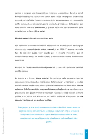 Tema 5. Ideas clave
9
©
Universidad
Internacional
de
La
Rioja
(UNIR)
cambio ni tampoco uno sinalagmático o recíproco. La relación es duradera por el
tiempo necesario para alcanzar el fin común de los socios, si bien puede establecerse
con carácter indefinido. El comportamiento de las partes se ordena a la consecución
del fin común, al que se ordenan, por lo pronto, las prestaciones de las partes que
constituye las llamadas aportaciones, y que son necesarias para el desarrollo de la
actividad, que se llama objeto social.
Elementos esenciales del contrato de sociedad
Son elementos esenciales del contrato de sociedad los mismos que los de cualquier
otro contrato: consentimiento, objeto y causa (cfr. art. 1261 CC). Aunque para cada
tipo de sociedad puede venir exigido por el derecho imperativo que el
consentimiento recaiga de modo expreso y necesariamente sobre determinadas
cuestiones.
El objeto del contrato es el llamado objeto social. La causa del contrato de sociedad
es el fin común.
En cuanto a la forma, forma especial. Sin embargo, debe recalcarse que las
sociedades mercantiles deben inscribirse en dicho Registro y la inscripción se efectúa
sobre la base de una escritura pública que formaliza el contrato de sociedad. Pero la
cobertura de la forma pública no es requisito esencial del contrato, es solo un mero
presupuesto para poder obtener la inscripción registral. Si no se hace en escritura
pública, o no se inscribe, el contrato será válido y obligará a las partes, pero la
sociedad no alcanzará personalidad jurídica.
Por ejemplo, si se acuerda en documento privado constituir una sociedad en
escritura pública e inscribirla, los socios que no cumplan o no se avengan a
cumplir este contrato estarán sujetos a responsabilidad frente al resto,
precisamente porque el documento privado surte toda su eficacia inter
partes.
 