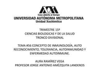 TRIMESTRE 15º
CIENCIAS BIOLOGICAS Y DE LA SALUD
TRONCO DIVISIONAL
TEMA #56 CONCEPTO DE INMUNOLOGÍA, AUTO
RECONOCIMIENTO, TOLERANCIA, AUTOINMUNIDAD Y
ENFERMEDAD AUTOINMUNE.
AURA RAMÍREZ VEGA
PROFESOR JORGE ANTONIO AMÉZQUITA LANDEROS
 