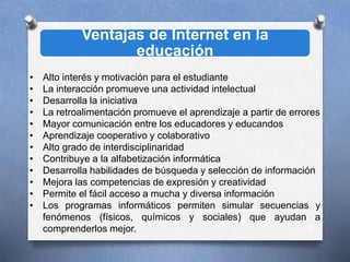 Ventajas de Internet en la
educación
10
• Alto interés y motivación para el estudiante
• La interacción promueve una actividad intelectual
• Desarrolla la iniciativa
• La retroalimentación promueve el aprendizaje a partir de errores
• Mayor comunicación entre los educadores y educandos
• Aprendizaje cooperativo y colaborativo
• Alto grado de interdisciplinaridad
• Contribuye a la alfabetización informática
• Desarrolla habilidades de búsqueda y selección de información
• Mejora las competencias de expresión y creatividad
• Permite el fácil acceso a mucha y diversa información
• Los programas informáticos permiten simular secuencias y
fenómenos (físicos, químicos y sociales) que ayudan a
comprenderlos mejor.
 
