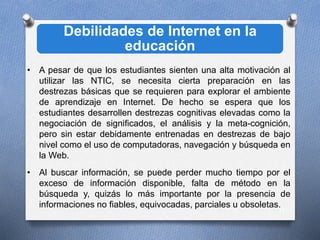 Debilidades de Internet en la
educación
11
• A pesar de que los estudiantes sienten una alta motivación al
utilizar las NTIC, se necesita cierta preparación en las
destrezas básicas que se requieren para explorar el ambiente
de aprendizaje en Internet. De hecho se espera que los
estudiantes desarrollen destrezas cognitivas elevadas como la
negociación de significados, el análisis y la meta-cognición,
pero sin estar debidamente entrenadas en destrezas de bajo
nivel como el uso de computadoras, navegación y búsqueda en
la Web.
• Al buscar información, se puede perder mucho tiempo por el
exceso de información disponible, falta de método en la
búsqueda y, quizás lo más importante por la presencia de
informaciones no fiables, equivocadas, parciales u obsoletas.
 