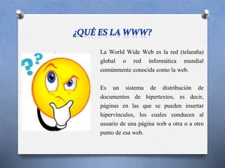 La World Wide Web es la red (telaraña)
global o red informática mundial
comúnmente conocida como la web.
Es un sistema de distribución de
documentos de hipertextos, es decir,
páginas en las que se pueden insertar
hipervínculos, los cuales conducen al
usuario de una página web a otra o a otro
punto de esa web.
 