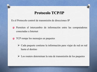 Protocolo TCP/IP
Es el Protocolo control de transmisión de direcciones IP
Permiten el intercambio de información entre las computadoras
conectadas a Internet
TCP rompe los mensajes en paquetes
 Cada paquete contiene la información para viajar de red en red
hasta el destino
 Los routers determinan la ruta de transmisión de los paquetes
 