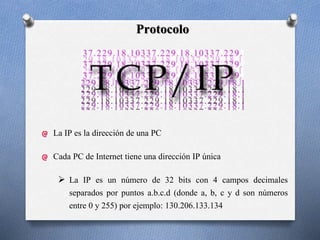 Protocolo
La IP es la dirección de una PC
Cada PC de Internet tiene una dirección IP única
 La IP es un número de 32 bits con 4 campos decimales
separados por puntos a.b.c.d (donde a, b, c y d son números
entre 0 y 255) por ejemplo: 130.206.133.134
 