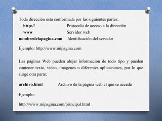 Toda dirección está conformada por las siguientes partes:
http:// Protocolo de acceso a la dirección
www Servidor web
nombredelapagina.com Identificación del servidor
Ejemplo: http://www.mipagina.com
Las páginas Web pueden alojar información de todo tipo y pueden
contener texto, video, imágenes o diferentes aplicaciones, por lo que
surge otra parte:
archivo.html Archivo de la página web al que se accede
Ejemplo:
http://www.mipagina.com/principal.html
 