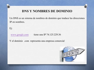 21
DNS Y NOMBRES DE DOMINIO
Un DNS es un sistema de nombres de dominio que traduce las direcciones
IP en nombres.
Ej:
www.google.com tiene una IP 74.125.229.36
Y el dominio .com representa una empresa comercial
 