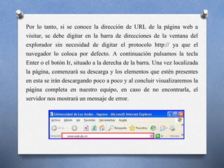 Por lo tanto, si se conoce la dirección de URL de la página web a
visitar, se debe digitar en la barra de direcciones de la ventana del
explorador sin necesidad de digitar el protocolo http:// ya que el
navegador lo coloca por defecto. A continuación pulsamos la tecla
Enter o el botón Ir, situado a la derecha de la barra. Una vez localizada
la página, comenzará su descarga y los elementos que estén presentes
en esta se irán descargando poco a poco y al concluir visualizaremos la
página completa en nuestro equipo, en caso de no encontrarla, el
servidor nos mostrará un mensaje de error.
 