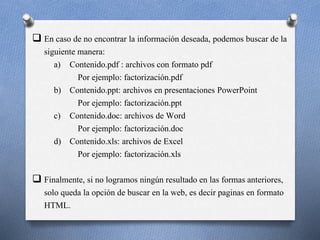  En caso de no encontrar la información deseada, podemos buscar de la
siguiente manera:
a) Contenido.pdf : archivos con formato pdf
Por ejemplo: factorización.pdf
b) Contenido.ppt: archivos en presentaciones PowerPoint
Por ejemplo: factorización.ppt
c) Contenido.doc: archivos de Word
Por ejemplo: factorización.doc
d) Contenido.xls: archivos de Excel
Por ejemplo: factorización.xls
 Finalmente, si no logramos ningún resultado en las formas anteriores,
solo queda la opción de buscar en la web, es decir paginas en formato
HTML.
 