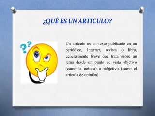 Un artículo es un texto publicado en un
periódico, Internet, revista o libro,
generalmente breve que trata sobre un
tema desde un punto de vista objetivo
(como la noticia) o subjetivo (como el
artículo de opinión)
 