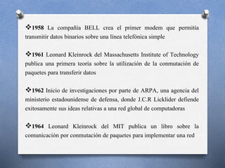 1958 La compañía BELL crea el primer modem que permitía
transmitir datos binarios sobre una línea telefónica simple
1961 Leonard Kleinrock del Massachusetts Institute of Technology
publica una primera teoría sobre la utilización de la conmutación de
paquetes para transferir datos
1962 Inicio de investigaciones por parte de ARPA, una agencia del
ministerio estadounidense de defensa, donde J.C.R Licklider defiende
exitosamente sus ideas relativas a una red global de computadoras
1964 Leonard Kleinrock del MIT publica un libro sobre la
comunicación por conmutación de paquetes para implementar una red
 