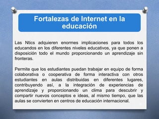 Fortalezas de Internet en la
educación
9
Las Ntics adquieren enormes implicaciones para todos los
educandos en los diferentes niveles educativos, ya que ponen a
disposición todo el mundo proporcionando un aprendizaje sin
fronteras.
Permite que los estudiantes puedan trabajar en equipo de forma
colaborativa o cooperativa de forma interactiva con otros
estudiantes en aulas distribuidas en diferentes lugares,
contribuyendo así, a la integración de experiencias de
aprendizaje y proporcionando un clima para descubrir y
compartir nuevos conceptos e ideas, al mismo tiempo, que las
aulas se convierten en centros de educación internacional.
 