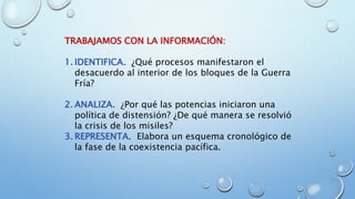 TRABAJAMOS CON LA INFORMACIÓN:
1. IDENTIFICA. ¿Qué procesos manifestaron el
desacuerdo al interior de los bloques de la Guerra
Fría?
2. ANALIZA. ¿Por qué las potencias iniciaron una
política de distensión? ¿De qué manera se resolvió
la crisis de los misiles?
3. REPRESENTA. Elabora un esquema cronológico de
la fase de la coexistencia pacífica.
 