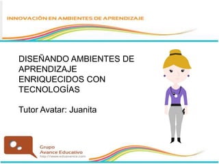 DISEÑANDO AMBIENTES DE
APRENDIZAJE
ENRIQUECIDOS CON
TECNOLOGÍAS
Tutor Avatar: Juanita
 